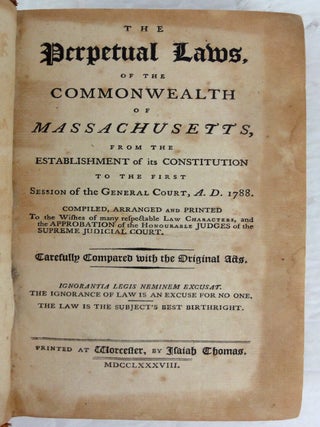 The Perpetual Laws, of the Commonwealth of Massachusetts, from the Establishment of its Constitution to the First Session of the General Court, A.D. 1788. Compiled, arranged and Printed to the wishes of many respectable Law Characters, and the Approbation of the Honourable Judges of the Supreme Judicial Court. Carefully Compared with the Original Acts. Ignorantia Legis Neminem Excusat. The Ignorance of Law is an Excuse for No One, The Law is the Subjects Best Birthright.
