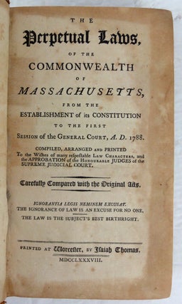 The Perpetual Laws, of the Commonwealth of Massachusetts, from the Establishment of its Constitution to the First Session of the General Court, A.D. 1788. Compiled, arranged and Printed to the wishes of many respectable Law Characters, and the Approbation of the Honourable Judges of the Supreme Judicial Court. Carefully Compared with the Original Acts. Ignorantia Legis Neminem Excusat. The Ignorance of Law is an Excuse for No One, The Law is the Subjects Best Birthright.