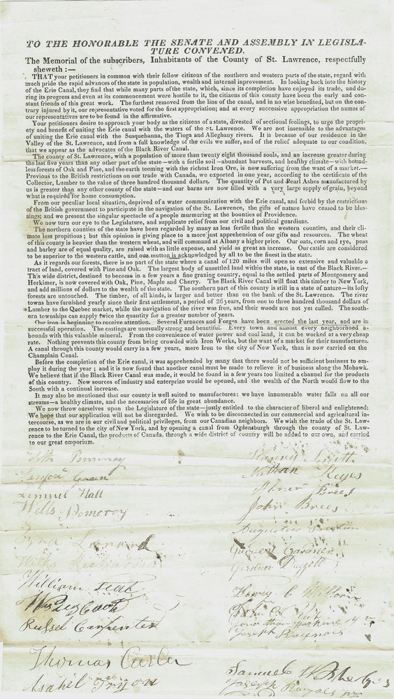 Item #37201 To the Honorable the Senate and Assembly in Legislature Convened. The Memorial of the subscribers, Inhabitants of the County of St. Lawrence, respectfully sheweth:-. Your petitioners desire to approach your body as the citizens of the state, divested of sectional feelings, to urge the propriety and benefit of uniting the Erie canal with waters of the St. Lawrence. we appear as advocates of the Black River Canal. We wish to be disconnected in our commercial and agricultural intercourse, as we are in our civil and political privileges, from our Canadian neighbors. We wish the trade of the St. Lawrence to be turned to the city of New York, and by opening a canal from Ogdensburgh through the county of St. Lawrence to the Erie Canal, the product. AMERICANA. - PETITION. BLACK RIVER CANAL. 1827.
