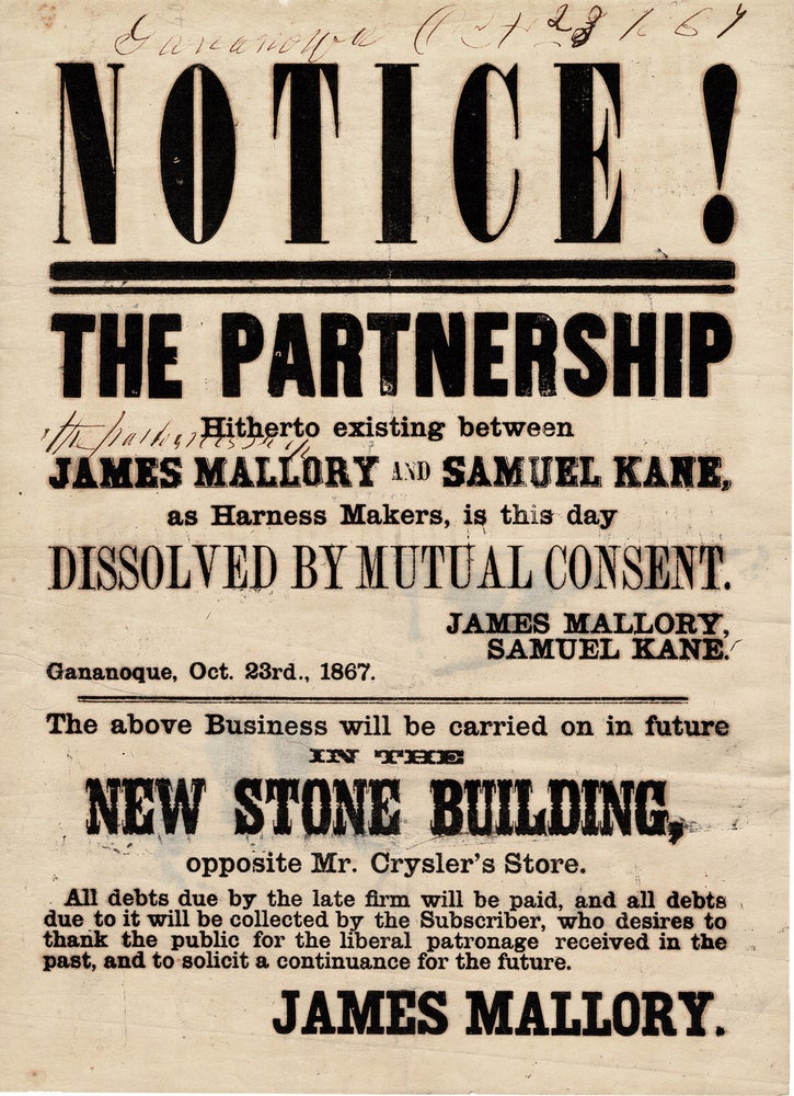 Item #40185 NOTICE!. - THE PARTNERSHIP Hitherto existing between JAMES MALLORY and SAMUEL KANE, as Harness Makers, is this day DISSOLVED BY MUTUAL CONSENT. James Mallory, Samuel Kane. Gananoque, Oct. 23rd., 1867. The above Business will be carried on in future, in the New Stone Building, opposite Mr. Crysler's Store. All debts due by the late firm will be paid, and all debts due to it will be collected by the Subscriber, who desires to thank all public for the liberal patronage received in the past, and to solicit a continuance for the future. JAMES MALLORY. 1867 BROADSIDE. Gananoque.