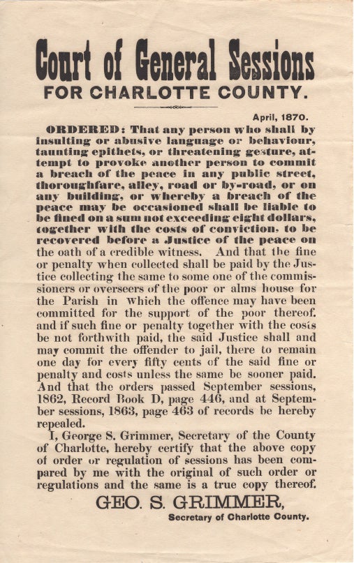 Item #40552 Court of General Sessions for Charlotte County. Ordered, That any person who shall by insulting or abusive language or behaviour, taunting epithets, or threatening gesture, attempt to provoke another person to commit a break of the peace in any public street ... shall be liable to be fined ... GEO. S. Grimmer, Secreteary of Charlotte County. [ Court of General Sessions. Charlotte (NB)]. New Brunswick. 1870 BROADSIDE. Charlotte County.