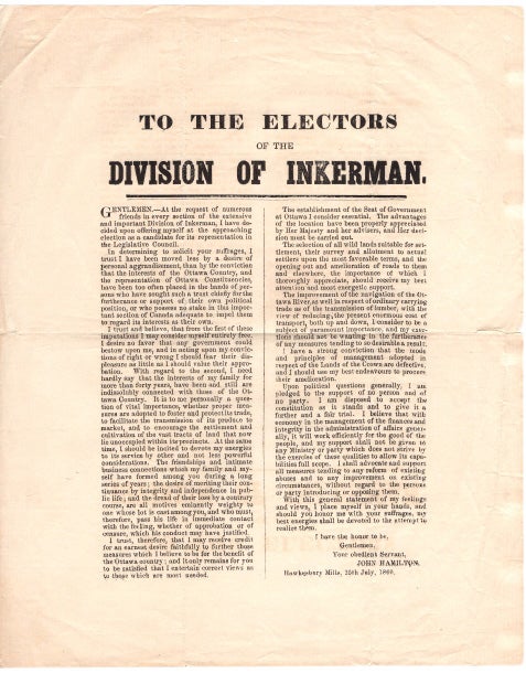 Item #40553 To The Electors of the Division Of Inkerman. Gentlemen - At the request of numerous friends in every section of the extensive and import Division of Inkerman, I have decided upon offering myself at the approaching election as a candidate for the representation in the Legislative Council ~ In determining to solicit your suffrages, I trust I have been moved less by a desire of personal aggrandizement, than by the conviction that the interest of the Ottawa Country, and the representation of Ottawa Constituencies, have been too often placed in the hands of persons who have sought such a trust chiefly for furtherance or support of their own political position or who possess no stake in this important section of Canada adequate to impel them to regard its interests as their own . BROADSIDE. HAWKESBURY Mills. 1860.