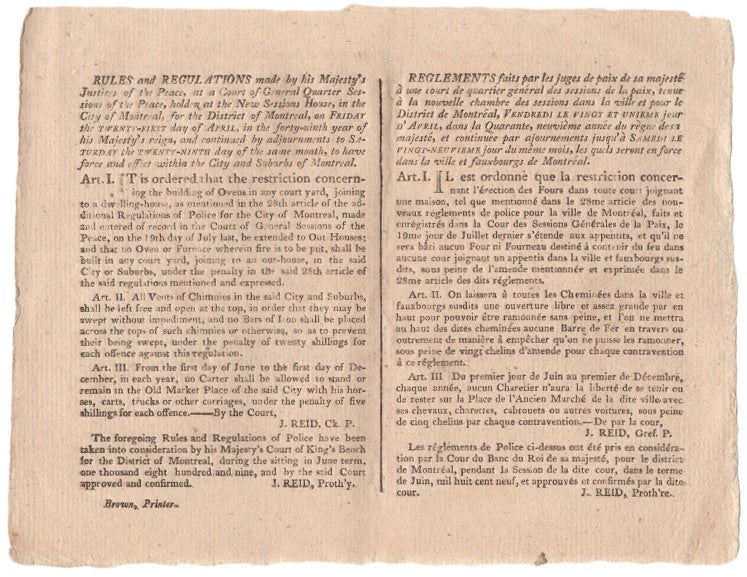 Item #40648 Rules and Regulations made by his Majesty's Justices of the Peace, at a Court of General Quarter Sessions of the Peace, holden at the New Sessions House, in the City of Montreal, on Friday the Twenty-First day of April, in the forty-ninth year of his Majesty's reign, and continued by adjournments to Saturday at the Twenty-Ninth day of the same month, to have force and effect within the City and Suburbs of Montreal. [Followed by text of three Art. I, II & III]. The foregoing Rules and Regulations of Police have been taken into consideration by His Majesty's Court of King's Bench for the District of Montreal, during the sitting of June term, one thousand eight hundred and nine, by the said Court and approved and confirmed. J. Reid, Proth'y. BROADSIDE Montreal Court of General Quarter Sessions.